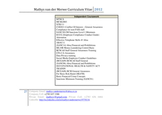 Mathys van der Merwe Curriculum Vitae 2012
                                              Independent Coursework
                            MTM-X
                            MCSE2003
                            XTR111
                            COI2011 Conflict Of Interest – General Awareness
                            Compliance for non-FAIS staff.
                            SANC2012M Sanctions Level 1 Minimum
                            ECCG (Employee Compliance Conduct Guide)
                            Attestation
                            Effective Telephone Skills @ Absa
                            ABAC11
                            (SANC14) Absa Financial and Prohibitions
                            ML10B Money Laundering Control Basic
                            BCM All Staff General Awareness Training
                            CPA CA Awareness
                            Data Privacy training
                            Social Media Employee Conduct Guidelines
                            (BCGA09) BCM All Staff General
                            (SANC06) Absa Financial and Prohibitions
                            OCCUPATIONAL HEALTH & SAFETY ACT
                            TRAININ
                            (BCGA08) BCM General Awareness
                            For Basic Risk Rated (ML07B)
                            Basic Financial Crime Concepts
                            Sanctions Minimum Training (SANC01)




27 Company Email: mathys.vandermerwe@absa.co.za
    Company Cell: +2783 657 3388
    Private Email: mathysv@gmail.com Private Cell: +2783 656 0464
    LinkedIn: http://za.linkedin.com/in/mathysvandermerwe19770116
 
