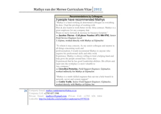 Mathys van der Merwe Curriculum Vitae 2012
                                           Recommendations by Colleagues
                            3 people have recommended Mathys
                            "Mathys is a hard working & determined colleague in everything
                            he does. I had the privilege of working with
                            Him & also learnt to work better on the Absa contract. Mathys is a
                            great employee for any company that
                            Wants to move forward & increase its business footprint."
                            — Jacobus Theron - Cell phone Number (071) 886 8702, Senior
                            Field Service Engineer Level
                            3, Gijima, worked directly with Mathys at GijimaAst

                            "To whom it may concern, As my senior colleague and mentor in
                            all things concerning work and
                            professionalism, I would recommend Mathys to anyone who
                            requires his professional skills and ethic work
                            Experience. Mathys is always willing to lend a helping hand and
                            help grow the people around him. I have also
                            Experienced that he has good Leadership abilities. His efforts and
                            input into the workplace is most valuable to
                            Any company."
                            — Llewellyn Pretorius, Field Support Engineer, GijimaAst,
                            worked indirectly for Mathys at GijimaAst

                            "Mathys is a multi skilled engineer that can run a hole branch in
                            network, server and system support"
                            — Cedric Yzelle, Senior Field Support Engineer, GijimaAst,
                            worked directly with Mathys at Gijima Ast


28 Company Email: mathys.vandermerwe@absa.co.za
    Company Cell: +2783 657 3388
    Private Email: mathysv@gmail.com Private Cell: +2783 656 0464
    LinkedIn: http://za.linkedin.com/in/mathysvandermerwe19770116
 