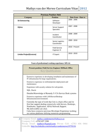 Mathys van der Merwe Curriculum Vitae 2012

                              Previous Position Held
         Company                          Position                    Date from - Date to
                                                                    2006 - 2006
SA Outsourcing                                Software
                                              Developer
                                                                    2007 - 2008
Gijima                                        Server Support
                                              Specialist

                                                                    2008 - 2009
                                              Incident
                                              Coordinator
                                                                    2009 - 2010
                                              Senior Logistics
                                              Coordinator
                                                                    2010 - Present
                                              Field Service
                                              Engineer III
                                                                    2010 - 2010
Limdev Project(Eurecna)                       IT Expert



                 Years of professional working experience: SIX (6)

             Present position: Field Service Engineer III/Back Office
                             Key Qualifications

           Extensive experience in developing installation and maintenance of
           IT infrastructure for large organizations;
           Extensive experience in website/portals deployment and
           maintenance;
           Experience with security solution for web portals.
           SQL, Oracle
           Detailed Knowledge of Remedy 5 / CA Service Desk systems
           Extensive experience with LAN/Server/Desktop
           Infrastructures/environments
           Currently the type of work that I do is a back office and /or
           first line support dealing extensively with Servers, Desktops,
           Notebooks, Application, AD & Network Support.
           My deliverables are clear.
           I also have extensive previous Developer Experience working
           on various platforms utilizing numerous programming

 3 Company Email: mathys.vandermerwe@absa.co.za
     Company Cell: +2783 657 3388
     Private Email: mathysv@gmail.com Private Cell: +2783 656 0464
     LinkedIn: http://za.linkedin.com/in/mathysvandermerwe19770116
 