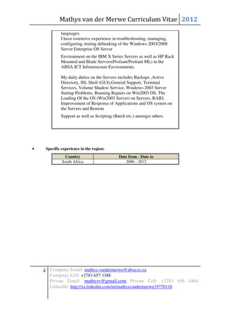 Mathys van der Merwe Curriculum Vitae 2012
             languages.
             I have extensive experience in troubleshooting, managing,
             configuring, testing debunking of the Windows 2003/2008
             Server Enterprise OS Server
             Environment on the IBM X Series Servers as well as HP Rack
             Mounted and Blade Servers(Proliant/Proliant ML) in the
             ABSA ICT Infrastructure Environments.

             My daily duties on the Servers includes Backups ,Active
             Directory, IIS, Shell (GUI),General Support, Terminal
             Services, Volume Shadow Service, Windows 2003 Server
             Startup Problems, Running Repairs on Win2003 OS, The
             Loading Of the OS (Win2003 Server) on Servers, RAID,
             Improvement of Response of Applications and OS system on
             the Servers and Remote
             Support as well as Scripting (Batch etc.) amongst others.




•    Specific experience in the region:
               Country                       Date from - Date to
              South Africa                      2006 - 2012




    4 Company Email: mathys.vandermerwe@absa.co.za
       Company Cell: +2783 657 3388
       Private Email: mathysv@gmail.com Private Cell: +2783 656 0464
       LinkedIn: http://za.linkedin.com/in/mathysvandermerwe19770116
 
