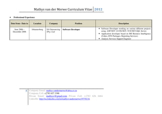 Mathys van der Merwe Curriculum Vitae 2012

•     Professional Experience

    Date from - Date to      Location        Company                    Position                         Description

       June 2006 –          Johannesburg   SA Outsourcing   Software Developer     • Software Developer working on various different projects
      December 2006                        (Pty.) Ltd                                using :ASP.NET 2.0;VB.NET; VC#.NET;SQL Server;
                                                                                   • Application developer based on MS Business Intelligence
                                                                                     (Cubes; DTS Packages; Reporting Services)
                                                                                   • Analysis Services Support Engineer




                    5 Company Email: mathys.vandermerwe@absa.co.za
                          Company Cell: +2783 657 3388
                          Private Email: mathysv@gmail.com Private Cell: +2783 656 0464
                          LinkedIn: http://za.linkedin.com/in/mathysvandermerwe19770116
 