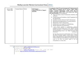 Mathys van der Merwe Curriculum Vitae 2012
                                                                                Coordination of the IT team developing the IT infrastructure
January 2007–       Limpopo Region   Gijima      Field Support
                                                                                major clients in Limpopo such as: Exxaro, ABSA, FNB,
 August 2008                                     Engineer(FSE)/Server Support
                                                                                Capitec, Lephalale Municipality, SARS, SAPS, Harvey
                                                 Specialist
                                                                                World, Ackermans, SSHI, GEPF, Corro Brick, Rio Tinto,
                                                                                IPS, and Paramalat. This encompassed:
                                                                                   • Need assessment of the IT infrastructure (hardware and
                                                                                       software);
                                                                                   • Commissioning and installation of the IT equipments for
                                                                                       the infrastructure’
                                                                                   • Installation and the software for the IT infrastructure;
                                                                                   • Monitoring and implementation of security protocols;
                                                                                   • Maintenance of the IT infrastructure;
                                                                                   • Desktop and on-site support for troubleshooting;
                                                                                   • Website deployment and maintenance.
                                                                                   •   I have extensive experience in troubleshooting, managing,
                                                                                       configuring, testing debunking of the Windows 2003/2008 Server
                                                                                       Enterprise OS Server Environment on the IBM X Series
                                                                                       Servers(x236/X3500 etc.) as well as HP Rack Mounted and Blade
                                                                                       Servers(Proliant/Proliant ML) in the ABSA & Exxaro ICT
                                                                                       Infrastructure                                   Environments.

                                                                                       My daily duties on the Servers includes Backups ,Active Directory,
                                                                                       IIS, Shell (GUI),General Support, Terminal Services, Volume
                                                                                       Shadow Service, Windows 2003 Server Startup Problems, Running
                                                                                       Repairs on Win2003 OS, The Loading Of the OS (Win2003 Server)
                                                                                       on Servers, RAID, Improvement of Response of Applications and OS
                                                                                       system on the Servers and Remote Support as well as
                                                                                       Scripting(Batch etc.) amongst others.




                6 Company Email: mathys.vandermerwe@absa.co.za
                   Company Cell: +2783 657 3388
                   Private Email: mathysv@gmail.com Private Cell: +2783 656 0464
                   LinkedIn: http://za.linkedin.com/in/mathysvandermerwe19770116
 