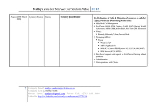 Mathys van der Merwe Curriculum Vitae 2012

August 2008-March    Limpopo Region   Gijima   Incident Coordinator
                                                                            Co-Ordination of Calls & Allocation of resources to calls for
      2009
                                                                            Gijima, Polokwane (Pietersburg),South Africa
                                                                              Help Desk Call Management
                                                                              For Clients ABSA, FNB, Capitec , SARS ,SAPS ,Harvey World,
                                                                              Ackermans, SSHI, GEPF, Corro Brick, Rio Tinto ,IPS ,Paramalat
                                                                              Using :
                                                                                 Remedy 6,Remedy 7,Heat, Service Desk
                                                                              Prestaging(ABSA)
                                                                                 Using:
                                                                                    Windows XP
                                                                                    ABSA Applications
                                                                                    IBM PC’s(Lenovo M55,Lenovo M2,55,57,58,8305,8187)
                                                                                    IBM Servers(X236,X3500)
                                                                              First Level support with regards to LAN/Server/Desktop related
                                                                              problems
                                                                              Administration
                                                                              Correspondence with Clients




              7 Company Email: mathys.vandermerwe@absa.co.za
                    Company Cell: +2783 657 3388
                    Private Email: mathysv@gmail.com Private Cell: +2783 656 0464
                    LinkedIn: http://za.linkedin.com/in/mathysvandermerwe19770116
 