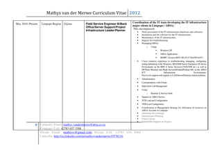 Mathys van der Merwe Curriculum Vitae 2012
                                                                                  Coordination of the IT team developing the IT infrastructure
May 2010 -Present    Limpopo Region   Gijima    Field Service Engineer III/Back
                                                                                  major clients in Limpopo ( ABSA)
                                                Office/Server Support/Project
                                                                                  This encompassed:
                                                Infrastructure Leader/Planner        •   Need assessment of the IT infrastructure (hardware and software);
                                                                                     •   Installation and the software for the IT infrastructure;
                                                                                     •   Maintenance of the IT infrastructure;
                                                                                     •   Support for troubleshooting;
                                                                                     •   Prestaging(ABSA)
                                                                                              o    Using:
                                                                                                             Windows XP
                                                                                                             ABSA Applications
                                                                                                             IBMPC’s(LenovoM55, M2,55,57,58,8305,8187)
                                                                                     •   I have extensive experience in troubleshooting, managing, configuring,
                                                                                         testing debunking of the Windows 2003/2008 Server Enterprise OS Server
                                                                                         Environment on the IBM X Series Servers(x236/X3500 etc.) as well as
                                                                                         HP Rack Mounted and Blade Servers(Proliant/Proliant ML) in the ABSA
                                                                                         ICT                       Infrastructure                  Environments.
                                                                                         First Level support with regards to LAN/Server/Desktop related problems
                                                                                     •   Administration
                                                                                     •   Correspondence with Clients
                                                                                     •   Help Desk Call Management
                                                                                     •   Using :
                                                                                              o    Remedy 6, Service Desk
                                                                                     •   Support on ABSA Servers
                                                                                     •   TCR Load and Configuration
                                                                                     •   TSM Card Configuration
                                                                                     •   Coordination of Management Strategy for Allocation of resources on
                                                                                         ABSA Account in Limpopo
                                                                                     •   Attending Site meetings
                                                                                     •   Infrastructure Planning
                                                                                     •   Client Liaison
                                                                                     •   Initial/After Support on Projects
               9 Company Email: mathys.vandermerwe@absa.co.za
                    Company Cell: +2783 657 3388
                    Private Email: mathysv@gmail.com Private Cell: +2783 656 0464
                    LinkedIn: http://za.linkedin.com/in/mathysvandermerwe19770116
 