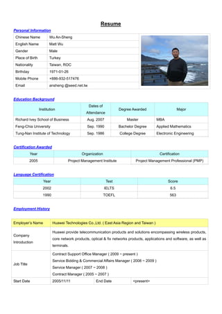 Resume
Personal Information
 Chinese Name             Wu An-Sheng
 English Name             Matt Wu
 Gender                   Male
 Place of Birth           Turkey
 Nationality              Taiwan, ROC
 Birthday                 1971-01-26
 Mobile Phone             +886-932-517476
 Email                    ansheng @seed.net.tw


Education Background
                                                 Dates of
                   Institution                                      Degree Awarded                       Major
                                                Attendance
 Richard Ivey School of Business                 Aug. 2007               Master            MBA
 Feng-Chia University                            Sep. 1990          Bachelor Degree        Applied Mathematics
 Tung-Nan Institute of Technology                Sep. 1986          College Degree         Electronic Engineering


Certification Awarded
            Year                             Organization                                   Certification
            2005                     Project Management Institute             Project Management Professional (PMP)


Language Certification
                     Year                                    Test                                Score
                     2002                                   IELTS                                  6.5
                     1990                                   TOEFL                                  563


Employment History


Employer’s Name             Huawei Technologies Co.,Ltd. ( East Asia Region and Taiwan )

                            Huawei provide telecommunication products and solutions encompassing wireless products,
Company
                            core network products, optical & fix networks products, applications and software, as well as
Introduction
                            terminals.

                            Contract Support Office Manager ( 2009 ~ present )
                            Service Bidding & Commercial Affairs Manager ( 2008 ~ 2009 )
Job Title
                            Service Manager ( 2007 ~ 2008 )
                            Contract Manager ( 2005 ~ 2007 )
Start Date                  2005/11/11                End Date              <present>
 