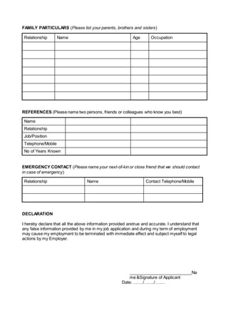 FAMILY PARTICULARS (Please list your parents, brothers and sisters)
Relationship Name Age Occupation
REFERENCES (Please name two persons, friends or colleagues who know you best)
Name
Relationship
Job/Position
Telephone/Mobile
No of Years Known
EMERGENCY CONTACT (Please name your next-of-kin or close friend that we should contact
in case of emergency)
Relationship Name Contact Telephone/Mobile
DECLARATION
I hereby declare that all the above information provided aretrue and accurate. I understand that
any false information provided by me in my job application and during my term of employment
may cause my employment to be terminated with immediate effect and subject myself to legal
actions by my Employer.
___________________________Na
me &Signature of Applicant
Date: .……/……./…….
 