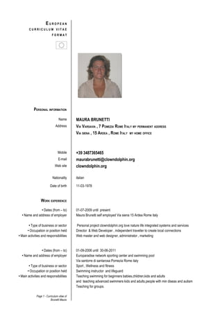 EUROPEAN
        CURRICULUM VITAE
                            FORMAT




           PERSONAL INFORMATION

                                  Name       MAURA BRUNETTI
                               Address       VIA VARSAVIA , 7 POMEZIA ROME ITALY MY PERMANENT ADDRESS
                                             VIA SIENA , 15 ARDEA , ROME ITALY MY HOME OFFICE



                                 Mobile      +39 3487365465
                                  E-mail     maurabrunetti@clowndolphin.org
                               Web site      clowndolphin.org

                            Nationality      italian

                          Date of birth      11-03-1978



                  WORK EXPERIENCE

               • Dates (from – to)           01-07-2009 until present
  • Name and address of employer             Maura Brunetti self employed Via siena 15 Ardea Rome italy

        • Type of business or sector         Personal project clowndolphin.org love nature life integrated systems and services
       • Occupation or position held         Director & Web Developer , independent traveller to create local connections
• Main activities and responsibilities       Web master and web designer, administrator , marketing


               • Dates (from – to)           01-09-2006 until 30-06-2011
  • Name and address of employer             Europaradise network sporting center and swimming pool
                                             Via santorre di santarosa Pomezia Rome italy
        • Type of business or sector         Sport , Wellness and fitness
       • Occupation or position held         Swimming instructor and lifeguard
• Main activities and responsibilities       Teaching swimming for beginners babies,children,kids and adults
                                             and teaching advanced swimmers kids and adults.people with min diseas and autism
                                             Teaching for groups.

              Page 1 - Curriculum vitae of
                          Brunetti Maura
 