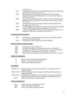 and Pedro Celso.
       2010       Trade Openness and City Size with Taste Heterogeneity. With Willy Cortez.
                  Spatial Economic Analysis. Vol. 5. No. 3.
       2009       Spatial Implications of International Trade under the New Economic
                  Geography Approach. With Adrián de León. Carta Económica Regional,
                  Nueva Época. Vol. 22.
       2008       Apuntes sobre el Sector Maquilador en México: Una Revisión Crítica de la
                  Bibliografía. With Willy Cortez. Asian Journal of Latin American Studies.
                  Vol. 21. No. 3.
       2007       El Análisis Espacial de la Competencia Política. With Leonardo Gatica.
                  EconoQuantum. Vol. 3, No. 2.
       2006       The Bell-Shaped Curve of International Trade: A Panel Data Test for OECD
                  countries. With Leonardo Gatica. EconoQuantum. Vol. 3, No.1.
       2000       La Banca de Desarrollo en los Mercados de Crédito Agropecuario: El Caso
                  de Banrural, 1989-1998, Federalismo y Desarrollo 69.

SUBMITTED MANUSCRIPTS

       2011       Inefficiencies in the International Coffee market: the Colombian Arabica
                  type case With Semei Coronado.
       2010       Trade Openness and City Interaction. With Ian Sheldon.

PUBLICATIONS IN NEWSPAPERS

     2008         Paul Krugman. Mural. October 18 th.
     2007         El combate a la inflación es la prioridad. El Financiero. October 29 th.
     2007         El impacto de la CETU en el corto y largo plazos. El Financiero. July 23th.
     2007         Las reformas a la Reforma Fiscal. El Financiero. August 27 th.
     2007         Moody´s eleva la calificación crediticia de México. El Financiero. July 9th.

WORK IN PROGRESS

               Patterns of Crime Victimization in Guadalajara.
               Spatial Consumption Patterns in Mexico.
               Credence Good Imperfect Labeling.

TEACHING

2009/B-2011/A ITESM, Aguascalientes campus. Econometrics. At undergraduate level.
              Academic Leader.
2008/A-2012/A ITESM, Guadalajara campus. Economics and Financial Programming. At
              undergraduate level.
2007/A-2011/A Universidad de Guadalajara (U de G). Statistics, Econometrics, Numerical
              Methods y Dynamic Optimization. At graduate and undergraduate level.
   2001/V     CIDE. Macroeconomics. At graduate level.

WORK EXPERIENCE

     2011       Academic Journal. EconoQuantum. Editor
     2008       U de G. Researcher and professor.
     2007       Vector: Casa de Bolsa. Economic adviser.


                                                                                                 2
 