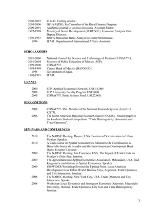 2006-2007   U de G. Visiting scholar.
  2003-2006   OSU (AEDE). Staff member of the Rural Finance Program.
  2000-2001   Academic journal: economia mexicana. Assistant Editor.
  1997-1998   Ministry of Social Development (SEDESOL). Economic Analysis Unit.
              Deputy Director.
  1996-1997   BBVA-Bancomer Bank. Analyst in Credit Performance.
    1994      ITAM. Department of International Affairs. Assistant.


SCHOLARSHIPS

  2001-2006   National Council for Science and Technology of Mexico (CONACYT).
  2001-2004   Ministry of Public Education of Mexico (SEP).
  1999-2000   CONACYT.
  1998-1999   Central Bank of Mexico (BANXICO).
    1995      Government of Japan.
  1990-1991   ITAM.

GRANTS

    2009      SEP. Applied Economics Network. US$ 16,000
    2008      SEP. University Faculty Program US$3,000.
    2008      CONACYT. Basic Science Fund. US$27,000.

RECOGNITIONS

    2008      CONACYT. SNI. Member of the National Research System (Level 1 #
              42175).
    2006      The North American Regional Science Council (NARSC). Finalist paper in
              the Graduate Student Competition. “Taste Heterogeneity, Amenities and
              Trade Openness”.

SEMINARS AND CONFERENCES

    2010      The NARSC Meeting. Denver, USA. Features of Victimization in Urban
              Mexico. Speaker.
    2010      A week course on Spatial Econometrics. Ministerio de Coordinación de
              Desarrollo Social de Ecuador and the Inter-American Development Bank.
              Quito, Ecuador. Lecturer.
    2009      The NARSC Meeting. San Francisco, USA. The Impact of Trade Costs on
              Mexico´s Cities Size. Speaker.
    2009      The Agricultural and Applied Economics Association. Milwaukee, USA. Paul
              Krugman´s contribution in Spatial Economics. Speaker.
    2009      UN-WIDER Workshop Beyond the Tipping Point: Latin American
              Development in an Urban World. Buenos Aires, Argentina. Trade Openness
              and City Interaction. Speaker.
    2008      The NARSC Meeting. New York City, USA. Trade Openness and City
              Interaction. Speaker.
    2008      Workshop: Local Dynamics and Immigrant Economic Outcomes. Maastricht
              University, Holland. Trade Openness, City Size and Taste Heterogeneity.
              Speaker.


                                                                                       3
 