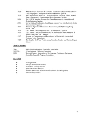 2008   XVIII Coloquio Mexicano de Economía Matemática y Econometría. Mexico
              City. Geographic Consequences of Trade Openness. Speaker.
       2006   VII Congreso de la Américas. Universidad de las Américas. Puebla, Mexico.
              Taste Heterogeneity, Amenities and Trade Openness. Speaker
       2006   The NARSC Meeting. Toronto, CA. Taste Heterogeneity, Amenities and
              Trade Openness. Speaker.
       2006   Universidad de Guadalajara. Guadalajara, Mexico. “An Introduction to Spatial
              Econometrics.” Speaker.
       2006   American Agricultural Economics Association (AAEA) Meeting, Long
              Beach, USA.
       2006   OSU. AEDE. “Trade Openness and City Interaction”. Speaker.
       2005   OSU. AEDE. “The Bell-Shaped Curve of International Trade Openness: A
              Spatial Panel Data Test”. Speaker.
       1997   Seminar on Fundamentals and Experiences in Microcredit. Universidad
              Anahuac. León, Guanajuato.
       1995   The Ship for the World Youth: Japan, Australia, Ecuador and Mexico. Deputy
              Leader

MEMBERSHIPS

2011          Agricultural and Applied Economics Association.
2007-2011     EconoQuantum Technical Committee
2008          Regional Science Association of the Americas Conference. Cartagena,
              Colombia. Scientific Program Committee.

REFEREE

             EconoQuantum.
             Ensayos Revista de Economía.
             Economía: Teoría y Práctica
             Spatial Economic Analysis
             Journal of Research in International Business and Management
             Educational Research




                                                                                         4
 