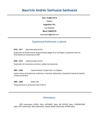 Mauricio Andrés Sanhueza Sanhueza

                                        Rut: 13.626.147-9
                                               Soltero
                                          Argentina 141.
                                           Los Ángeles.
                                         Móvil: 85687270
                                      maurosanh@gmail.com



                          Experiencia Profesional y Laboral.


2010 – 2011     Supermercados del Sur.
Supervisión de Existencias de Supermercados Bigger de la VIII Región, analizando todos los
movimientos de mercancías en SAP.


2008 – 2010     Supermercados del Sur.
Supervisión de Inventarios en terreno, análisis de existencias.


2003 – 2008             Supermercados Tucapel Ltda. Los Ángeles.
Control interno de Existencias, Auditorías a Tesorería, elaboración y Exposición Índices de Gestión
a Gerencia General.


2002 – 2003             Mahel Ltda.
Presta servicios en producción para C.M.P.C.




                                         Informática.

         ERP (Intermedio), EXCEL (Alto), INTERNET (Alto), MS OFFICE (Alto), POWERPOINT
(Alto), SAP (Intermedio), SQL (Elemental), VISUAL BASIC (Elemental), WORD (Alto).
 