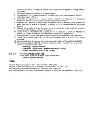 nacionais e venezuelanos da refrigeração comercial (redes de supermercados, frigoríficos e shoppings centers) /
Trade Market.
5. Treinamentos para técnicos de refrigeração do Brasil e Venezuela.
6. Negociação técnica com o mercado de manutenção de vending machines, post mix e congeladores da Ambev,
Nestlé, Kibon, Pepsico e FEMSA.
7. Coordenação do mapeamento do mercado nacional e venezuelano de refrigeração e ar condicionado,
estabelecendo diferenças culturais que eram ameaças ou oportunidades aos negócios.
8. Responsável pela elaboração do plano estratégico de marketing: manuais de treinamento, jornais bimestrais com
tiragem para todos os técnicos de refrigeração da América do Sul e internacionalização da marca/logotipo
Tecumseh.
9. Realização da pré-análise de crédito dos clientes novos ou reestruturados, análise visual dos prospects e
concorrência, análise dos balanços, inclusive Venezuelanos.
10. Desenvolvimento de relacionamento com as plantas da Índia e França para o aumento da globalização da
empresa, com o objetivo de estabelecer preços internacionais com equilíbrio de margem liquida.
11. Atuação em análise de garantia e pós vendas do mercado de reposição de compressores / varejo / aftermarket.
12. Obtenção de um market share de 50% do mercado de refrigeração Varejo no Brasil e 70% do mercado
Venezuelano.
13. Aumento de participação de compressores importados no mercado brasileiro de 10% para 25% de 2002 a 2005.
14. Apresentação nos EUA para o Board da empresa dos resultados de vendas e market share da América do Sul,
mostrando o grande êxito em 2004 e 2005.
Outros cargos ocupados na empresa:
. Administrador Chefe de Vendas e Marketing Brasil (06/2000 - 02/2002)
. Vendedor Técnico Pleno/ Sênior (02/1994 - 05/2000)
02/93 - 11/93 VCP VOTORANTIM CELULOSE E PAPEL
(Empresa brasileira de grande porte do segmento industrial de papel e celulose)
. Trainee de Engenharia Mecânica
VIAGENS
. Venezuela: Negociações com clientes-chave - Tecumseh do Brasil (2002 a 2005)
. Venezuela: Ministrar treinamentos técnicos de refrigeração - Tecumseh do Brasil EUA (2002 a 2005)
. EUA: Intermediação de compressores para o Brasil - Tecumseh do Brasil (1998 a 2005)
. EUA: Ministrar treinamento técnico sobre compressores e apresentação do mercado Am..Sul de refrigeração (1998 a 2005)
 