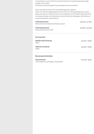 In de periode van 1 januari 2012 t/m 2 april 2012 heb ik een 3 maanden buitenlandse stage
gevolgd in Kenia, Afrika.
Ik heb daar als leerkracht gewerkt op een jongensschool en privéschool.
Buiten mijn stage om heb ik hier ook ontwikkelingsproject opgestart.
Samen met mijn toenmalige klasgenoten heb ik vóór mijn vertrek geld ingezameld, wat ten
goede zal komen aan onderwijs in Kenia. Door het geld wat we toen hebben ingezameld heb ik
een jongensschooltje, op het platteland van Kenia, flink kunnen opknappen. Denk hierbij aan
nieuwe schoolbanken, lesmateriaal etc.
Onderwijsassitent
Basisschool De Krabbenkooi, Bergen op Zoom
sep 2012 - jul 2013
Onderwijsassistent
Basisschool Op Dreef, Putte
sep 2013 - jul 2014
Bedrijfs Hulp Verlening
Nibhv
sep 2017 - heden
Heftruck Certificaat
OOMS
sep 2016 - heden
Kascommissie
TCO ( tafeltennis vereniging ), Ossendrecht
mrt 2018 - heden
Cursussen
Nevenactiviteiten
 