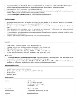  Implementing policies / procedures for the all round development of banks & reducing overall costs to the bank through various means.
 Initiating & developing relationships with key decision makers in target organizations for business development.
 Understanding the client’s requirements & providing quality services.
 Monitoring cash flow on the operations of the company to review the cash position and forecasting funds required for numerous
expenses. Taking adequate measures to ensure timely receipt of payments.
 Expertise in Finacle and FCRM application and train my colleagues these applications
Notable Accolades:Notable Accolades:
 Awarded as the best employee of the Region to over achieve the target of CASA for the year ended March 2011 contributed Rs 5
Cr.(Five Crore only) from one of my key clients and close the CASA at Rs. 10.65 cr.
 Started surprise Customer Satisfaction survey at branch level at least once a week and to reward the best server officer of the
branch.
 Taken the initiative further for the cost cutting by surrendering two phones out of 4 and move one office boy for reduction of
branch direct cost and also to close the branch in time to save electricity.
 To strengthen the co ordination among the employee being together, started celebrating employees birthday at branch and sharing
their personal issues after office time.
 Felicitation by Regional Head for exceptional Jewel Loan Disbursement performance
AcademiaAcademia
 PGDB from ICICI Manipal University in 2009. Secured 8.01 CGPA.
 CA (Inter) 1st Group from Institute of Chartered Accountants of India (ICAI) in 2006.
 B.Com. (Hons.) from Serampore College, University of Calcutta in 2004.
 12th
from Sheoraphuli Surendranath College, W.B.C.H.S.E. in 2001. Secured 69% marks.
 10th
from Sheoraphuli Surendranath College, W.B.B.S.E. in 1999. Secured 66% marks.
Other CoursesOther Courses
 1 year Diploma Course in Financial Accounting System from Serampore Youth Computer Training Center (Affiliated to the De-
partment of Sports & Youth Services (Youth Services Branch) Govt. of West Bengal).
 Computer training course to satisfaction of the Board of Studies, ICAI (Institute of Chartered Accountants of India) in accor-
dance with the requirements of Regulations 45 of the Chartered Accountants Regulation in 1988.
ProfessionalProfessional CertificationsCertifications
 Mutual Fund certified from NISM with 62.25%.
 Depository Operation (Demat Desk) certified from NSDL with 98.75%.
 IRDA Certified
 Appeared JAAIB
PersonalPersonal DossierDossier
Address : C/o SK Ashraf,
16 / A G.T. Road, Fakir Para,
P.O. Sheoraphuli, Dist – Hooghly
West Bengal: 712223
Date of Birth : 17th
November 1983
Languages Known : English, Hindi, Bengali, Arabic & Urdu
References : Available on Request
 