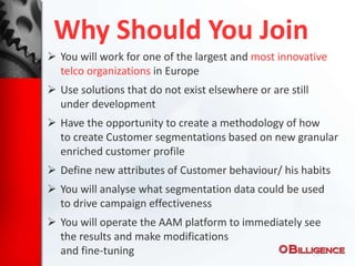 Why Should You Join
 You will work for one of the largest and most innovative
telco organizations in Europe
 Use solutions that do not exist elsewhere or are still
under development
 Have the opportunity to create a methodology of how
to create Customer segmentations based on new granular
enriched customer profile
 Define new attributes of Customer behaviour/ his habits
 You will analyse what segmentation data could be used
to drive campaign effectiveness
 You will operate the AAM platform to immediately see
the results and make modifications
and fine-tuning
 
