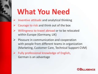 What You Need
 Inventive attitude and analytical thinking
 Courage to risk and think out of the box
 Willingness to travel abroad or to be relocated
within Europe (Germany, UK)
 Pleasure in communication and cooperation
with people from different teams in organization
(Marketing, Customer Care, Technical Support CVM)
 Fully professional knowledge of English,
German is an advantage
 
