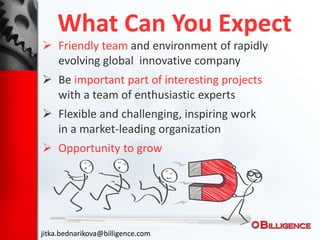 What Can You Expect
 Friendly team and environment of rapidly
evolving global innovative company
 Be important part of interesting projects
with a team of enthusiastic experts
 Flexible and challenging, inspiring work
in a market-leading organization
 Opportunity to grow
jitka.bednarikova@billigence.com
 