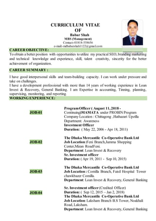 CURRICULUM VITAE
OF
Babar Shah
MBS (Management)
Contact:-01818-558656
e-mail:-mdbabarshah1122@gmail.com
CAREER OBJECTIVE:
To obtain a better position with opportunities to utilize my practical SEO, branding marketing
and technical knowledge and experience, skill, talent creativity, sincerity for the better
achievement of organization.
CAREER SUMMARY :
I have good interpersonal skills and team-building capacity. I can work under pressure and
take on challenges.
I have a development professional with more than 14 years of working experience in Loan
Invest & Recovery, General Banking. I am Expertise in accounting, Tinning, planning,
supervising, monitoring, and reporting.
WORKING EXPERIENCE:
JOB-01
ProgramOfficer ( August 11, 2018 -
Continuing)MAMATA under PROBIN Program
Company Location : Chittagong ,Hathazari Upzilla
Department: Awareness
JOB-02
Investment Officer
Duration: ( May 22, 2006 - Apr 18, 2011)
The Dhaka Mercantile Co-Operative Bank Ltd
Job Location:Feni Branch,Jumma Shopping
Center,Mizan RoadFeni.
Department: Loan Invest & Recovery
JOB-03
Sr. Investment officer
Duration: ( Apr 19, 2011 - Sep 10, 2015)
The Dhaka Mercantile Co-Operative Bank Ltd
Job Location: Comilla Branch, Faisil Hospital Tower
chawkbazer Comilla.
Department: Loan Invest & Recovery, General Banking
JOB-04
Sr. Investment officer (Credited Officer)
Duration: ( Sep 12, 2015 – Jan 2, 2018)
The Dhaka Mercantile Co-Operative Bank Ltd
Job Location:Laksham Branch B.S Tower, Noakhali
Road, Laksham.
Department: Loan Invest & Recovery, General Banking
 