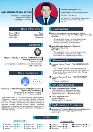 Ms. ofﬁce
Corel Draw
MUHAMMAD DENNY ALFIAN
Bachelor of Science (S.Si)
Physics Department
Diponegoro University
mdennyalﬁan@gmail.com
+62812 2765 9725
Basic Information
Place of Birth
Date of Birth
Nationality
Blora
28/08/1996
Indonesia
Organizations
Staff of Information & Communication at Student
Association of Physics Department Diponegoro University
(2015-2017)
Staff of Media at Research n’ Business
Diponegoro University
(2015-2017)
Education
Physics - Faculty of Science and Mathematics
Diponegoro University
(2014 - 2018)
specialization on electronica and instrumentation
GPA : 3.75 / 4.00
Achievements
Founded Science Project - PKM KC RISTEK DIKTI
(2015)
Founded Business Project - PMW RISTEK DIKTI
(2017)
Kel. Wulung RT 004/003 Kec. Randublatung
Kab. Blora, Central Java, Indonesia
(58382)
Skills
TOEFL English Course
Albibek Semarang
(25 March 2017 - 17 June 2017)
Computer Skills
MatLab
Arduino IDE
Borland Delphi
Personal Skills
Analysis
Communication
Teamwork
Leadership
English
Work Experiences
Internship - Artiﬁcial Intelligence and Digital Business
“Digital Talent Scholarship"
KemenKominfo and Microsoft Indonesia
(15 October 2018 - 07 December 2018)
Non-Degree Courses
“Batavia Trend Resto”
Assistant of Practicum Basic Electronics Laboratory
Physics Department - Diponegoro University
(2016 - 2017)
Pre-Professional Experience
Digital Business Online Courses
1000 Digital Talents Scholarship Program
KemenKominfo and Padjajaran University
(08 November 2018 - 7 December 2018)
Python (AI)
“The training lasted for 2 months at Gadjah Mada University,
Yogyakarta, Indonesia. Learning about Artiﬁcial Intelligence
based on cases or projects with different themes such as
the basis of python programming for artiﬁcial intelligence,
sentiment analysis, decision support systems, timeseries,
digital image processing, neural networks and deep learning.
Digital Business Online Course in collaboration with Padjajaran
University, Bandung.”
“SPG (Sensor Portable Generator): Application
Combination of Windmill Savonius, Solar Cells, and
Piezoelectric Sensor as a Solution to the Energy
Crisis in Indonesia "
www.linkedin.com/in/mdennyalﬁan
“Create graphic design events, photos or video
documentation, department bulletins, and
manage social media of organizations”
“Create graphic design events, photos or video
documentation, website article, manage
social media and website of organizations”
 