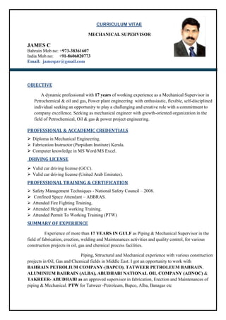 CURRICULUM VITAE
MECHANICAL SUPERVISOR
JAMES C
Bahrain Mob no: +973-38361607
India Mob no: +91-8606020773
Email: jamespzr@gmail.com
OBJECTIVE
A dynamic professional with 17 years of working experience as a Mechanical Supervisor in
Petrochemical & oil and gas, Power plant engineering with enthusiastic, flexible, self-disciplined
individual seeking an opportunity to play a challenging and creative role with a commitment to
company excellence. Seeking as mechanical engineer with growth-oriented organization in the
field of Petrochemical, Oil & gas & power project engineering.
PROFESSIONAL & ACCADEMIC CREDENTIALS
 Diploma in Mechanical Engineering.
 Fabrication Instructor (Parpidam Institute) Kerala.
 Computer knowledge in MS Word/MS Excel.
DRIVING LICENSE
 Valid car driving license (GCC).
 Valid car driving license (United Arab Emirates).
PROFESSIONAL TRAINING & CERTIFICATION
 Safety Management Techniques - National Safety Council – 2008.
 Confined Space Attendant – ABBRAS.
 Attended Fire Fighting Training.
 Attended Height at working Training.
 Attended Permit To Working Training (PTW)
SUMMARY OF EXPERIENCE
Experience of more than 17 YEARS IN GULF as Piping & Mechanical Supervisor in the
field of fabrication, erection, welding and Maintenances activities and quality control, for various
construction projects in oil, gas and chemical process facilities.
Piping, Sttructural and Mechanical experience with various construction
projects in Oil, Gas and Chemical fields in Middle East. I got an opportunity to work with
BAHRAIN PETROLIUM COMPANY-(BAPCO), TATWEER PETROLEUM BAHRAIN,
ALUMINIUM BAHRAIN (ALBA), ABUDHABI NATIONAL OIL COMPANY (ADNOC) &
TAKREER- ABUDHABI as an approved supervisor in fabrication, Erection and Maintenances of
piping & Mechanical. PTW for Tatweer -Petroleum, Bapco, Alba, Banagas etc
 