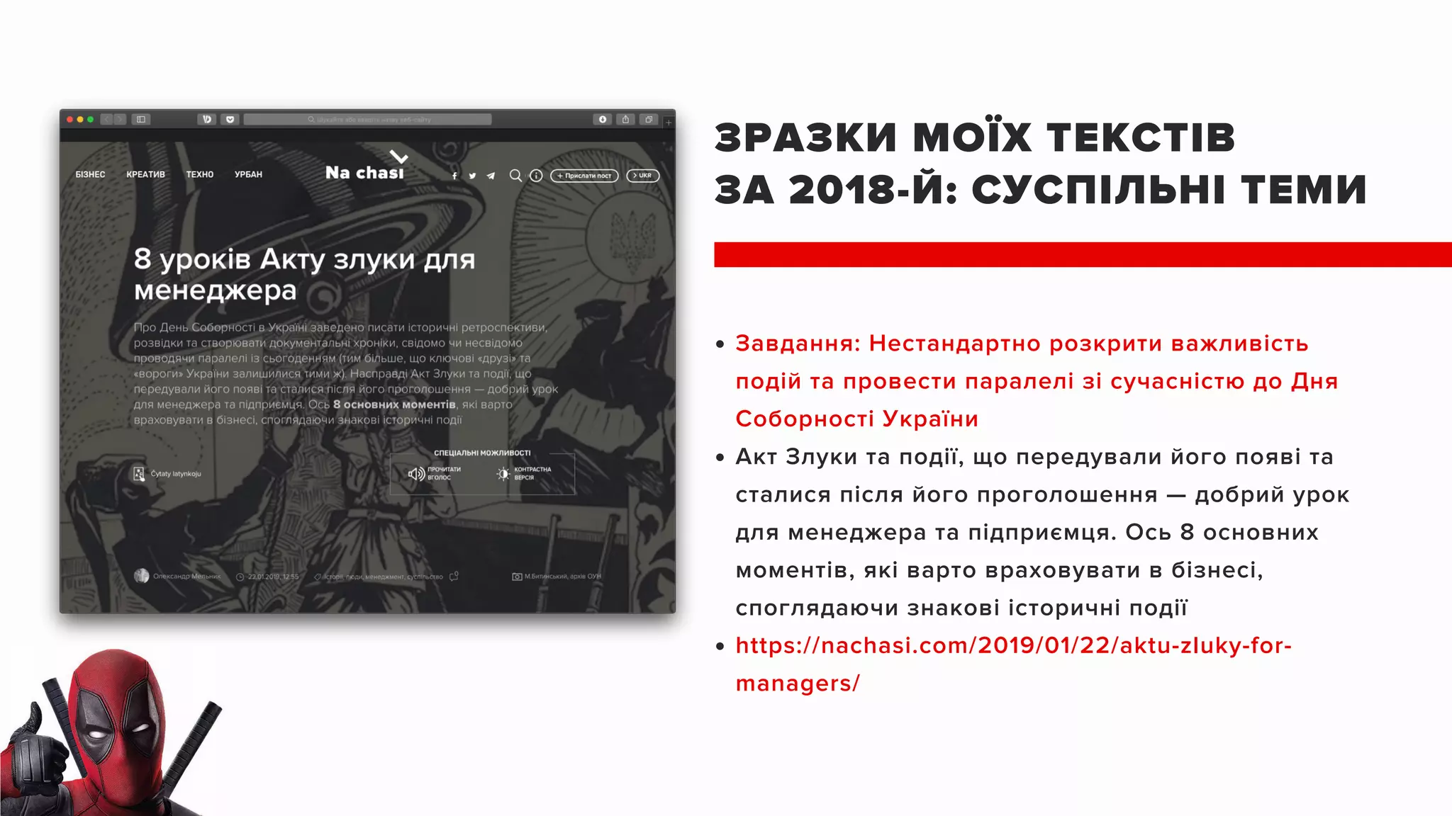 ЗРАЗКИ МОЇХ ТЕКСТІВ
ЗА 2018-Й: СУСПІЛЬНІ ТЕМИ
Завдання: Нестандартно розкрити важливість
подій та провести паралелі зі сучасністю до Дня
Соборності України
Акт Злуки та події, що передували його появі та
сталися після його проголошення — добрий урок
для менеджера та підприємця. Ось 8 основних
моментів, які варто враховувати в бізнесі,
споглядаючи знакові історичні події
https://nachasi.com/2019/01/22/aktu-zluky-for-
managers/
 
