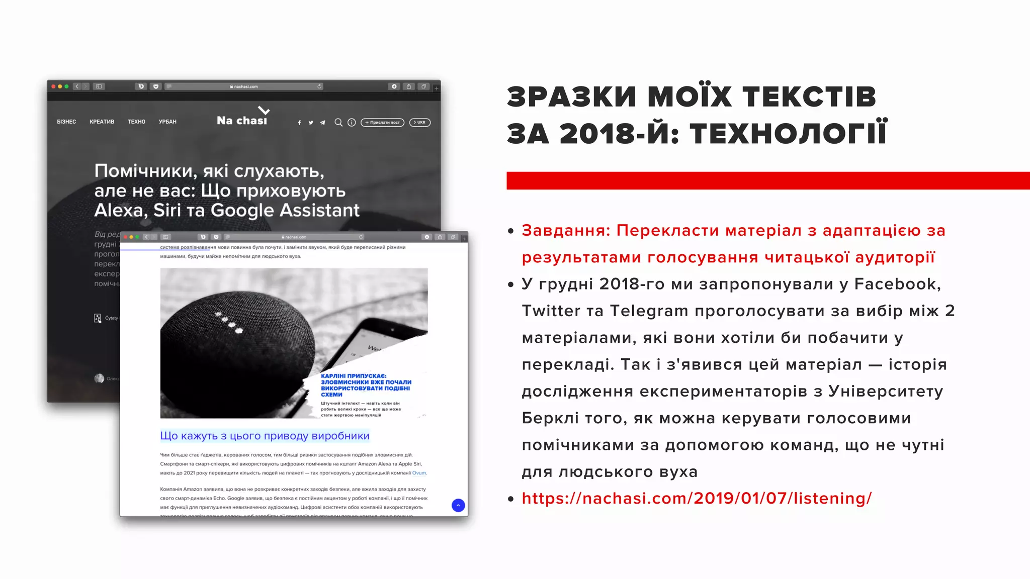 ЗРАЗКИ МОЇХ ТЕКСТІВ
ЗА 2018-Й: ТЕХНОЛОГІЇ
Завдання: Перекласти матеріал з адаптацією за
результатами голосування читацької аудиторії
У грудні 2018-го ми запропонували у Facebook,
Twitter та Telegram проголосувати за вибір між 2
матеріалами, які вони хотіли би побачити у
перекладі. Так і з'явився цей матеріал — історія
дослідження експериментаторів з Університету
Берклі того, як можна керувати голосовими
помічниками за допомогою команд, що не чутні
для людського вуха
https://nachasi.com/2019/01/07/listening/
 