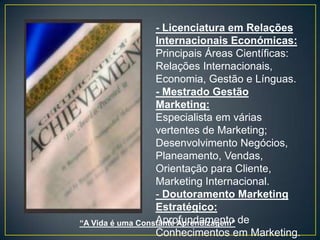 - Licenciatura em Relações
                  Internacionais Económicas:
                  Principais Áreas Científicas:
                  Relações Internacionais,
                  Economia, Gestão e Línguas.
                  - Mestrado Gestão
                  Marketing:
                  Especialista em várias
                  vertentes de Marketing;
                  Desenvolvimento Negócios,
                  Planeamento, Vendas,
                  Orientação para Cliente,
                  Marketing Internacional.
                  - Doutoramento Marketing
                  Estratégico:
“A Vida é uma Constante Aprendizagem” de
                  Aprofundamento
                  Conhecimentos em Marketing.
 