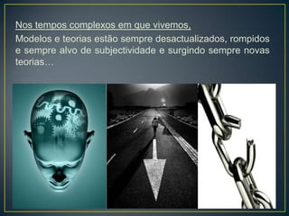 Nos tempos complexos em que vivemos,
Modelos e teorias estão sempre desactualizados, rompidos
e sempre alvo de subjectividade e surgindo sempre novas
teorias…
 
