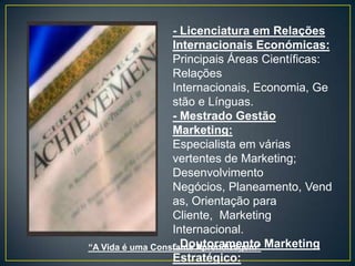 - Licenciatura em Relações
                  Internacionais Económicas:
                  Principais Áreas Científicas:
                  Relações
                  Internacionais, Economia, Ge
                  stão e Línguas.
                  - Mestrado Gestão
                  Marketing:
                  Especialista em várias
                  vertentes de Marketing;
                  Desenvolvimento
                  Negócios, Planeamento, Vend
                  as, Orientação para
                  Cliente, Marketing
                  Internacional.
“A Vida é uma Constante Aprendizagem” Marketing
                  - Doutoramento
                  Estratégico:
 