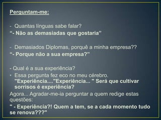 Perguntam-me:

- Quantas línguas sabe falar?
“- Não as demasiadas que gostaria”

- Demasiados Diplomas, porquê a minha empresa??
“- Porque não a sua empresa?”

- Qual é a sua experiência?
• Essa pergunta fez eco no meu cérebro.
  "Experiência...."Experiência... " Será que cultivar
  sorrisos é experiência?
Agora... Agradar-me-ia perguntar a quem redige estas
questões:
" - Experiência?! Quem a tem, se a cada momento tudo
se renova???"
 