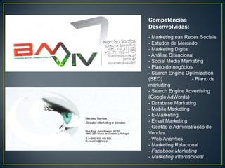 Competências
Desenvolvidas:
- Marketing nas Redes Sociais
- Estudos de Mercado
- Marketing Digital
- Análise Situacional
- Social Media Marketing
- Plano de negócios
- Search Engine Optimization
(SEO)               - Plano de
marketing
- Search Engine Advertising
(Google AdWords)
- Database Marketing
- Mobile Marketing
- E-Marketing
- Email Marketing
- Gestão e Administração de
Vendas
- Web Analytics
- Marketing Relacional
- Facebook Marketing
- Marketing Internacional
 