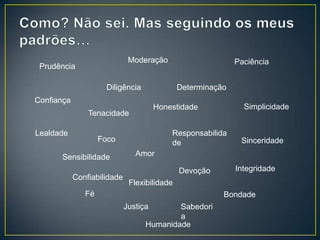Moderação                      Paciência
 Prudência

                     Diligência               Determinação
Confiança
                                       Honestidade             Simplicidade
                Tenacidade

Lealdade                                   Responsabilida
                    Foco                   de                 Sinceridade

      Sensibilidade             Amor

                                              Devoção        Integridade
            Confiabilidade
                              Flexibilidade
               Fé                                        Bondade
                             Justiça       Sabedori
                                           a
                                   Humanidade
 