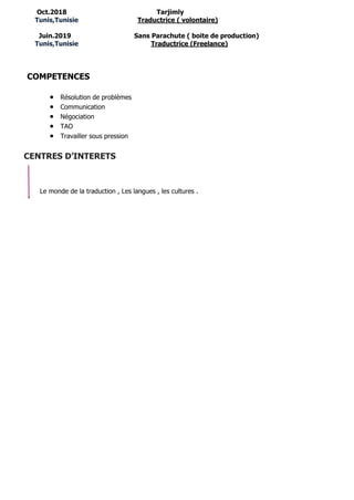 Oct.2018 Tarjimly
Tunis,Tunisie Traductrice ( volontaire)
Juin.2019 Sans Parachute ( boite de production)
Tunis,Tunisie Traductrice (Freelance)
COMPETENCES
• Résolution de problèmes
• Communication
• Négociation
• TAO
• Travailler sous pression
CENTRES D’INTERETS
Le monde de la traduction , Les langues , les cultures .
 