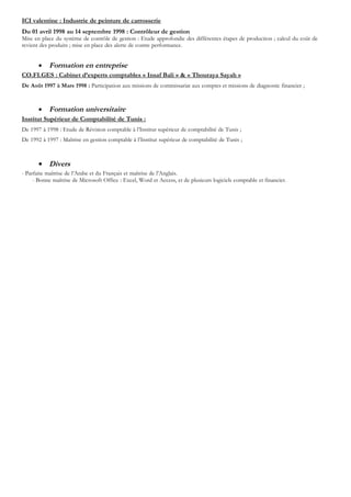 ICI valentine : Industrie de peinture de carrosserie
Du 01 avril 1998 au 14 septembre 1998 : Contrôleur de gestion
Mise en place du système de contrôle de gestion : Etude approfondie des différentes étapes de production ; calcul du coût de
revient des produits ; mise en place des alerte de contre performance.


       •   Formation en entreprise
CO.FI.GES : Cabinet d’experts comptables « Insaf Bali » & « Thouraya Sayah »
De Août 1997 à Mars 1998 : Participation aux missions de commissariat aux comptes et missions de diagnostic financier ;



       •   Formation universitaire
Institut Supérieur de Comptabilité de Tunis :
De 1997 à 1998 : Etude de Révision comptable à l’Institut supérieur de comptabilité de Tunis ;
De 1992 à 1997 : Maîtrise en gestion comptable à l’Institut supérieur de comptabilité de Tunis ;



       • Divers
- Parfaite maîtrise de l’Arabe et du Français et maîtrise de l’Anglais.
     - Bonne maîtrise de Microsoft Office : Excel, Word et Access, et de plusieurs logiciels comptable et financier.
 