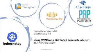 Using CVMFS on a distributed Kubernetes cluster
The PRP experience
Presented by Igor Sfiligoi – UCSD
CernVM Workshop 2019
CernVM Workshop 2019 1
 