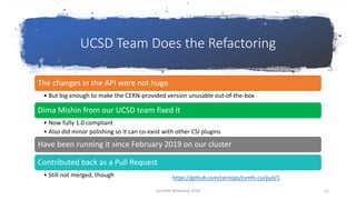 UCSD Team Does the Refactoring
The changes in the API were not huge
• But big enough to make the CERN-provided version unusable out-of-the-box
Dima Mishin from our UCSD team fixed it
• Now fully 1.0 compliant
• Also did minor polishing so it can co-exist with other CSI plugins
Have been running it since February 2019 on our cluster
Contributed back as a Pull Request
• Still not merged, though https://github.com/cernops/cvmfs-csi/pull/1
CernVM Workshop 2019 11
 