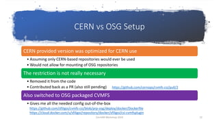 CERN vs OSG Setup
CERN provided version was optimized for CERN use
• Assuming only CERN-based repositories would ever be used
• Would not allow for mounting of OSG repositories
The restriction is not really necessary
• Removed it from the code
• Contributed back as a PR (also still pending)
Also switched to OSG packaged CVMFS
• Gives me all the needed config out-of-the-box
https://github.com/cernops/cvmfs-csi/pull/2
https://github.com/sfiligoi/cvmfs-csi/blob/prp-osg/deploy/docker/Dockerfile
https://cloud.docker.com/u/sfiligoi/repository/docker/sfiligoi/csi-cvmfsplugin
CernVM Workshop 2019 12
 