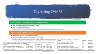 Deploying CVMFS
CVMFS Driver Pods deployed as a DaemonSet
• One (privileged) Pod starts on each node
• Plus a couple Service Pods
https://github.com/sfiligoi/prp-osg-cvmfs/tree/master/k8s/cvmfs/csi-processes
CVMFS config needs a Squid
• We deploy one as a Kubernetes Service
• Using the OSG maintained Frontier Squid Image
https://github.com/sfiligoi/prp-osg-cvmfs/tree/master/k8s/frontier $ kubectl get pods -n cvmfs
NAME READY STATUS
csi-cvmfsplugin-2mlqw 2/2 Running
csi-cvmfsplugin-2zx76 2/2 Running
…
csi-cvmfsplugin-8qfdf 2/2 Running
csi-cvmfsplugin-provisioner-0 1/1 Running
frontier-squid-77bb5546bd-swwdh 1/1 Running
$ kubectl get services -n cvmfs
NAME TYPE CLUSTER-IP PORT(S)
csi-cvmfsplugin-attacher ClusterIP 10.100.161.182 12345/TCP
csi-cvmfsplugin-provisioner ClusterIP 10.103.119.130 12345/TCP
frontier-squid ClusterIP 10.97.246.52 3128/TCP
CernVM Workshop 2019 14
 