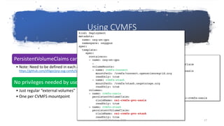 Using CVMFS
PersistentVolumeClaims can now be used by the users
• Note: Need to be defined in each and all namespaces that use them
https://github.com/sfiligoi/prp-osg-cvmfs/tree/master/k8s/cvmfs/pvcs
No privileges needed by users to use them in Pods
• Just regular “external volumes”
• One per CVMFS mountpoint
$ cat pvc-oasis.yaml
apiVersion: v1
kind: PersistentVolumeClaim
metadata:
name: csi-cvmfs-pvc-oasis
namspace: osggpus
spec:
accessModes:
- ReadOnlyMany
resources:
requests:
storage: 1Gi
storageClassName: csi-cvmfs-oasis
kind: Deployment
metadata:
name: osg-wn-gpu
namespace: osggpus
spec:
template:
spec:
containers:
- name: osg-wn-gpu
…
volumeMounts:
- name: cvmfs-connect
mountPath: /cvmfs/connect.opensciencegrid.org
readOnly: true
- name: cvmfs-stash
mountPath: /cvmfs/stash.osgstorage.org
readOnly: true
volumes:
- name: cvmfs-oasis
persistentVolumeClaim:
claimName: csi-cvmfs-pvc-oasis
readOnly: true
- name: cvmfs-stash
persistentVolumeClaim:
claimName: csi-cvmfs-pvc-stash
readOnly: true
CernVM Workshop 2019 17
 