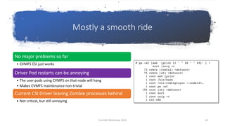 Mostly a smooth ride
No major problems so far
• CVMFS CSI just works
Driver Pod restarts can be annoying
• The user pods using CVMFS on that node will hang
• Makes CVMFS maintenance non-trivial
Current CSI Driver leaving Zombie processes behind
• Not critical, but still annoying
# ps -ef |awk '{print $1 " " $8 " " $9}’ | 
sort |uniq -c
73 cvmfs [cvmfs2] <defunct>
75 cvmfs [sh] <defunct>
1 root awk {print
1 root /bin/bash
1 root /csi-cvmfsplugin --nodeid=…
1 root ps -ef
195 root [sh] <defunct>
1 root sort
1 root uniq -c
1 UID CMD
CernVM Workshop 2019 19
 