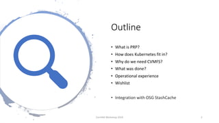 Outline
• What is PRP?
• How does Kubernetes fit in?
• Why do we need CVMFS?
• What was done?
• Operational experience
• Wishlist
• Integration with OSG StashCache
CernVM Workshop 2019 2
 