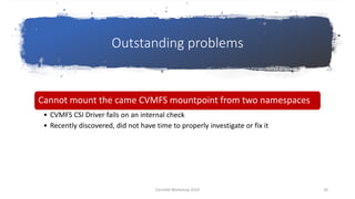 Outstanding problems
Cannot mount the came CVMFS mountpoint from two namespaces
• CVMFS CSI Driver fails on an internal check
• Recently discovered, did not have time to properly investigate or fix it
CernVM Workshop 2019 20
 