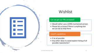 Wishlist
• Would rather use a CERN-maintained version
• Please let us know if there is anything else
we can do to help there
Can we get our PRs accepted?
• If at all possible
• Any other ideas to avoid explicit listing of all
possible repositories?
AutoFS capabilities
CernVM Workshop 2019 21
 