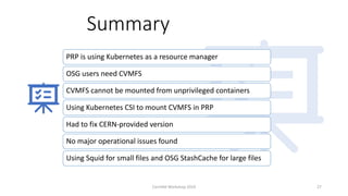 Summary
PRP is using Kubernetes as a resource manager
OSG users need CVMFS
CVMFS cannot be mounted from unprivileged containers
Using Kubernetes CSI to mount CVMFS in PRP
Had to fix CERN-provided version
No major operational issues found
Using Squid for small files and OSG StashCache for large files
CernVM Workshop 2019 27
 