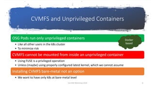 CVMFS and Unprivileged Containers
OSG Pods run only unprivileged containers
• Like all other users in the k8s cluster
• To minimize risk
CVMFS cannot be mounted from inside an unprivileged container
• Using FUSE is a privileged operation
• Unless (maybe) using properly configured latest kernel, which we cannot assume
Installing CVMFS bare-metal not an option
• We want to have only k8s at bare-metal level
Docker
based
CernVM Workshop 2019 8
 