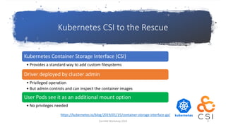 Kubernetes CSI to the Rescue
Kubernetes Container Storage Interface (CSI)
• Provides a standard way to add custom filesystems
Driver deployed by cluster admin
• Privileged operation
• But admin controls and can inspect the container images
User Pods see it as an additional mount option
• No privileges needed
https://kubernetes.io/blog/2019/01/15/container-storage-interface-ga/
CernVM Workshop 2019 9
 