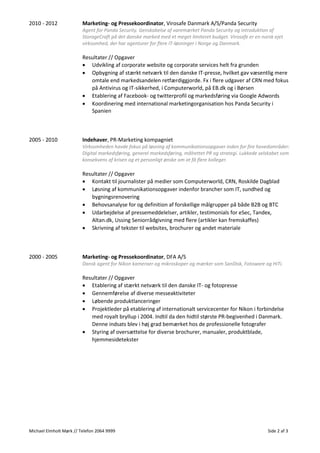 Michael Elmholt Mørk // Telefon 2064 9999 Side 2 af 3
2010 - 2012 Marketing- og Pressekoordinator, Virosafe Danmark A/S/Panda Security
Agent for Panda Security. Genskabelse af varemærket Panda Security og introduktion af
StorageCraft på det danske marked med et meget limiteret budget. Virosafe er en norsk ejet
virksomhed, der har agenturer for flere IT-løsninger i Norge og Danmark.
Resultater // Opgaver
• Udvikling af corporate website og corporate services helt fra grunden
• Opbygning af stærkt netværk til den danske IT-presse, hvilket gav væsentlig mere
omtale end markedsandelen retfærdiggjorde. Fx i flere udgaver af CRN med fokus
på Antivirus og IT-sikkerhed, i Computerworld, på EB.dk og i Børsen
• Etablering af Facebook- og twitterprofil og markedsføring via Google Adwords
• Koordinering med international marketingorganisation hos Panda Security i
Spanien
2005 - 2010 Indehaver, PR-Marketing kompagniet
Virksomheden havde fokus på løsning af kommunikationsopgaver inden for fire hovedområder:
Digital markedsføring, generel markedsføring, målrettet PR og strategi. Lukkede selskabet som
konsekvens af krisen og et personligt ønske om at få flere kolleger.
Resultater // Opgaver
• Kontakt til journalister på medier som Computerworld, CRN, Roskilde Dagblad
• Løsning af kommunikationsopgaver indenfor brancher som IT, sundhed og
bygningsrenovering
• Behovsanalyse for og definition af forskellige målgrupper på både B2B og BTC
• Udarbejdelse af pressemeddelelser, artikler, testimonials for eSec, Tandex,
Altan.dk, Ussing Seniorrådgivning med flere (artikler kan fremskaffes)
• Skrivning af tekster til websites, brochurer og andet materiale
2000 - 2005 Marketing- og Pressekoordinator, DFA A/S
Dansk agent for Nikon kameraer og mikroskoper og mærker som SanDisk, Fotoware og HiTi.
Resultater // Opgaver
• Etablering af stærkt netværk til den danske IT- og fotopresse
• Gennemførelse af diverse messeaktiviteter
• Løbende produktlanceringer
• Projektleder på etablering af internationalt servicecenter for Nikon i forbindelse
med royalt bryllup i 2004. Indtil da den hidtil største PR-begivenhed i Danmark.
Denne indsats blev i høj grad bemærket hos de professionelle fotografer
• Styring af oversættelse for diverse brochurer, manualer, produktblade,
hjemmesidetekster
 