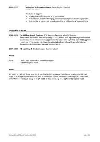 Michael Elmholt Mørk // Telefon 2064 9999 Side 3 af 3
1999 - 2000 Marketing- og Pressekoordinator, Dansk Service Team A/S
Dansk IT-distributør.
Resultater // Opgaver
• Udvikling og implementering af ny hjemmeside
• Præsentation, implementering og gennemførelse af personaleudviklingsprojekt
• Redefinering af nuværende produktportefølje og uddannelse af sælgere i dette
Uddannelse og kurser
2014 - 2014 The 100 Day Growth Challenge, DTU Business, Executive School of Business
Intensiv kort uddannelse med undervisning på MBA-niveau, hvor jeg med min gruppe løste en
businesscase for en virksomhed. Gruppen bestod af ledere eller topledere. Dels med baggrund
i casen, har virksomheden efterfølgende valgt at gå videre med udviklingen af produktet.
Mere om uddannelsen læses via www.business.dtu.dk
1987 - 1989 HD afsætning 2. del, Copenhagen Business School
Andet
Sprog Engelsk, tysk og svensk på forhandlingsniveau.
Fuld fortrolig med norsk.
Privat
Jeg elsker at cykle hurtigt og langt. På de Nordsjællandske landeveje i hverdagene – og omkring Rørvig i
nogle af de mange sommerweekends, hvor vi nyder vores skønne sommerhus. Selvom jeg er i førersædet,
er min familie i højsædet, og jeg er nu gift på 11. år med Annie. Jeg er 52 og har to børn på 10 og 13.
 