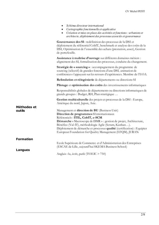CV Michel PETIT
2/8
Méthodes et
outils
Formation
Langues
 Schéma directeur international
 Cartographie fonctionnelle et applicative
 Création et mise en place des activités et fonctions : urbaniste et
architecte,déploiement des processusassociés et gouvernance
Gouvernance des SI : redéfinition des processus de la DSI et
déploiement du référentiel CobIT, benchmark et analyse des coûts de la
DSI, Optimisation de l’ensemble des achats (prestation, asset), Gestion
de portefeuille.
Assistance à maîtrise d’ouvrage sur différents domaines métiers :
alignement des SI, formalisation des processus, conduite du changement.
Stratégie de « sourcing » : accompagnement du programme de
sourcing (sélectif) de grandes fonctions d’une DSI, animation de
conférences s’appuyant sur les retours d’expériences. Membre de l’EOA.
Refondation et réingénierie de départements ou directions SI
Pilotage et optimisation des coûts des investissements informatiques
Responsabilités globales de départements ou directions informatiques de
grands groupes : Budget, RH, Plan stratégique …
Gestion multiculturelle des projets et processus de la DSI : Europe,
Amérique du nord, Japon, Asie.
Management et direction de BU (Business Unit)
Direction de programmesSIinternationaux
Référentiels : ITIL, CobIT, e-SCM
Démarche « Macroscope de DMR » : gestion de projet, Architecture,
Bénéfice (Val-IT), méthodologie Agile (Scrum, Kanban…).
Déploiement de démarche et processus qualité (certification) : Equipier
European Foundation for Quality Management (EFQM), JURAN
Ecole Supérieure de Commerce et d’Administration des Entreprises
(ESCAE de Lille, aujourd’hui SKEMA Business School)
Anglais : lu, écrit, parlé (TOEIC > 750)
 