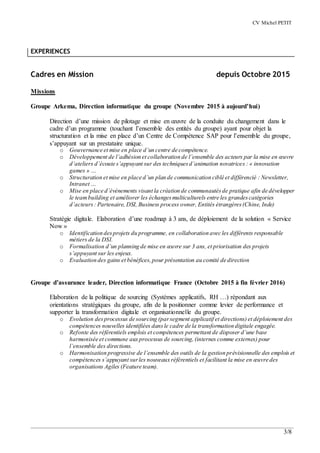 CV Michel PETIT
3/8
EXPERIENCES
Cadres en Mission depuis Octobre 2015
Missions
Groupe Arkema, Direction informatique du groupe (Novembre 2015 à aujourd’hui)
Direction d’une mission de pilotage et mise en œuvre de la conduite du changement dans le
cadre d’un programme (touchant l’ensemble des entités du groupe) ayant pour objet la
structuration et la mise en place d’un Centre de Compétence SAP pour l’ensemble du groupe,
s’appuyant sur un prestataire unique.
o Gouvernance et mise en place d’un centre de compétence.
o Développement de l’adhésion et collaboration de l’ensemble des acteurs par la mise en œuvre
d’ateliers d’écoute s’appuyant sur des techniquesd’animation novatrices : « innovation
games » …
o Structuration et mise en place d’un plan de communication ciblé et différencié : Newsletter,
Intranet …
o Mise en place d’événements visant la création de communautésde pratique afin de développer
le teambuilding et améliorer les échangesmulticulturels entre les grandescatégories
d’acteurs: Partenaire, DSI, Business process owner, Entités étrangères(Chine, Inde)
Stratégie digitale. Elaboration d’une roadmap à 3 ans, de déploiement de la solution « Service
Now »
o Identification desprojets du programme, en collaboration avec les différents responsable
métiers de la DSI.
o Formalisation d’un planning de mise en œuvre sur 3 ans, et priorisation des projets
s’appuyant sur les enjeux.
o Evaluation des gains et bénéfices,pour présentation au comité de direction
Groupe d’assurance leader, Direction informatique France (Octobre 2015 à fin février 2016)
Elaboration de la politique de sourcing (Systèmes applicatifs, RH …) répondant aux
orientations stratégiques du groupe, afin de la positionner comme levier de performance et
supporter la transformation digitale et organisationnelle du groupe.
o Evolution desprocessus de sourcing (parsegment applicatif et directions) et déploiement des
compétences nouvelles identifiées dansle cadre de la transformation digitale engagée.
o Refonte des référentiels emplois et compétences permettant de disposer d’une base
harmonisée et commune aux processus de sourcing,(internes comme externes) pour
l’ensemble des directions.
o Harmonisation progressive de l’ensemble des outils de la gestion prévisionnelle des emplois et
compétences s’appuyant surles nouveaux référentiels et facilitant la mise en œuvre des
organisations Agiles (Feature team).
 